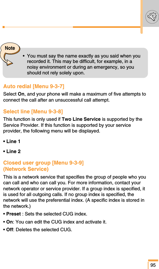 Auto redial [Menu 9-3-7]Select On, and your phone will make a maximum of five attempts toconnect the call after an unsuccessful call attempt.Select line [Menu 9-3-8]This function is only used if Two Line Service is supported by theService Provider. If this function is supported by your serviceprovider, the following menu will be displayed.• Line 1• Line 2Closed user group [Menu 9-3-9](Network Service) This is a network service that specifies the group of people who youcan call and who can call you. For more information, contact yournetwork operator or service provider. If a group index is specified, itis used for all outgoing calls. If no group index is specified, thenetwork will use the preferential index. (A specific index is stored inthe network.)• Preset : Sets the selected CUG index.• On: You can edit the CUG index and activate it.• Off: Deletes the selected CUG.95Note•  You must say the name exactly as you said when yourecorded it. This may be difficult, for example, in anoisy environment or during an emergency, so youshould not rely solely upon.