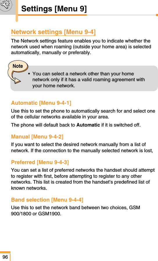 Network settings [Menu 9-4]The Network settings feature enables you to indicate whether thenetwork used when roaming (outside your home area) is selectedautomatically, manually or preferably.Automatic [Menu 9-4-1]Use this to set the phone to automatically search for and select oneof the cellular networks available in your area.The phone will default back to Automatic if it is switched off.Manual [Menu 9-4-2]If you want to select the desired network manually from a list ofnetwork. If the connection to the manually selected network is lost,Preferred [Menu 9-4-3]You can set a list of preferred networks the handset should attemptto register with first, before attempting to register to any othernetworks. This list is created from the handset’s predefined list ofknown networks.Band selection [Menu 9-4-4]Use this to set the network band between two choices, GSM900/1800 or GSM1900.96Settings [Menu 9]Note•  You can select a network other than your homenetwork only if it has a valid roaming agreement withyour home network.