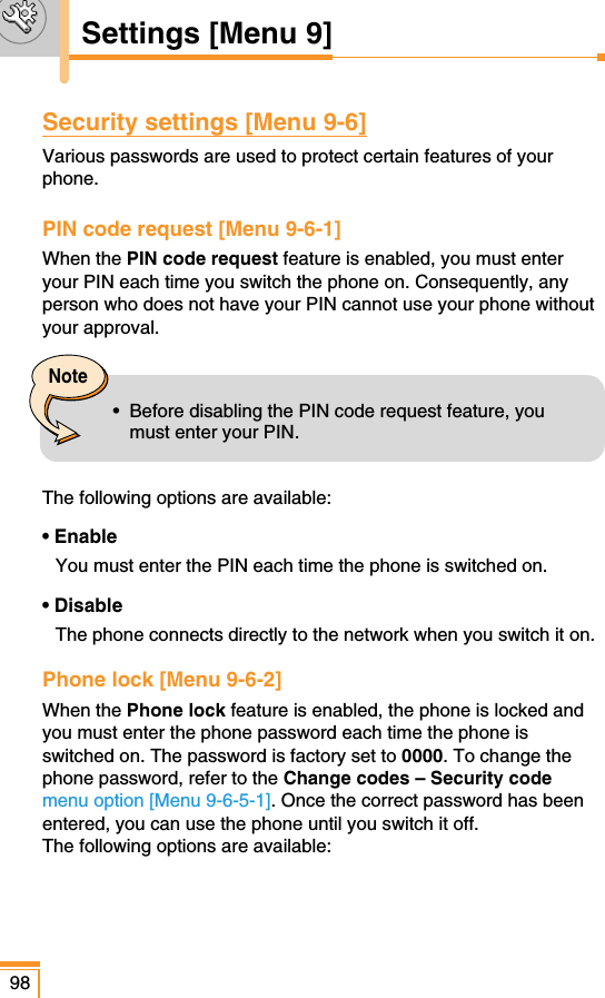 Security settings [Menu 9-6]Various passwords are used to protect certain features of yourphone.PIN code request [Menu 9-6-1]When the PIN code request feature is enabled, you must enteryour PIN each time you switch the phone on. Consequently, anyperson who does not have your PIN cannot use your phone withoutyour approval.The following options are available:• EnableYou must enter the PIN each time the phone is switched on.• DisableThe phone connects directly to the network when you switch it on.Phone lock [Menu 9-6-2]When the Phone lock feature is enabled, the phone is locked andyou must enter the phone password each time the phone isswitched on. The password is factory set to 0000. To change thephone password, refer to the Change codes – Security codemenu option [Menu 9-6-5-1]. Once the correct password has beenentered, you can use the phone until you switch it off.The following options are available:98Settings [Menu 9]Note•  Before disabling the PIN code request feature, youmust enter your PIN. 