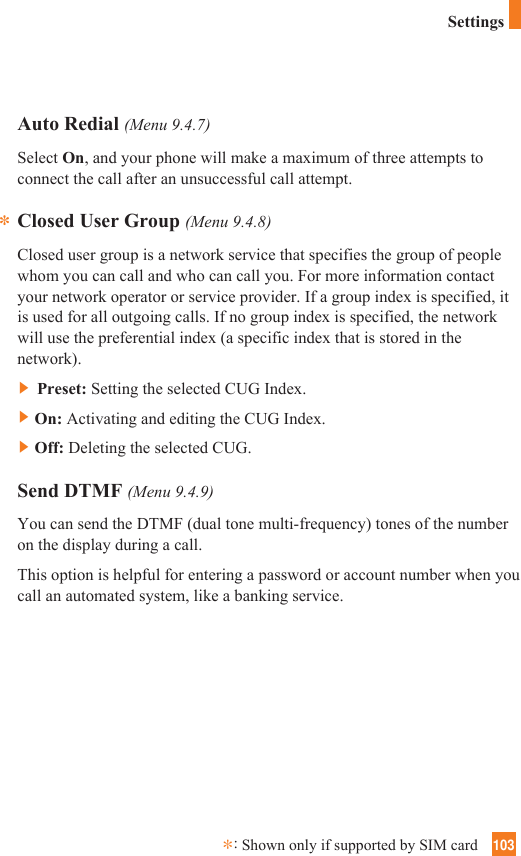103Auto Redial (Menu 9.4.7)Select On, and your phone will make a maximum of three attempts toconnect the call after an unsuccessful call attempt.Closed User Group (Menu 9.4.8)Closed user group is a network service that specifies the group of peoplewhom you can call and who can call you. For more information contactyour network operator or service provider. If a group index is specified, itis used for all outgoing calls. If no group index is specified, the networkwill use the preferential index (a specific index that is stored in thenetwork).]Preset: Setting the selected CUG Index.]On: Activating and editing the CUG Index. ]Off: Deleting the selected CUG. Send DTMF (Menu 9.4.9)You can send the DTMF (dual tone multi-frequency) tones of the numberon the display during a call.This option is helpful for entering a password or account number when youcall an automated system, like a banking service.**:Shown only if supported by SIM cardSettings