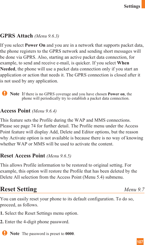 107SettingsGPRS Attach (Menu 9.6.3)If you select Power On and you are in a network that supports packet data,the phone registers to the GPRS network and sending short messages willbe done via GPRS. Also, starting an active packet data connection, forexample, to send and receive e-mail, is quicker. If you select WhenNeeded, the phone will use a packet data connection only if you start anapplication or action that needs it. The GPRS connection is closed after itis not used by any application.Access Point (Menu 9.6.4)This feature sets the Profile during the WAP and MMS connections.Please see page 74 for further detail. The Profile menu under the AccessPoint feature will display Add, Delete and Editor options, but the reasonwhy Activate option is not available is because there is no way of knowingwhether WAP or MMS will be used to activate the content.  Reset Access Point (Menu 9.6.5)This allows Profile information to be restored to original setting. Forexample, this option will restore the Profile that has been deleted by theDelete All selection from the Access Point (Menu 5.4) submenu.Reset Setting Menu 9.7You can easily reset your phone to its default configuration. To do so,proceed, as follows.1. Select the Reset Settings menu option.2. Enter the 4-digit phone password.Note  If there is no GPRS coverage and you have chosen Power on, thephone will periodically try to establish a packet data connection.Note  The password is preset to 0000.
