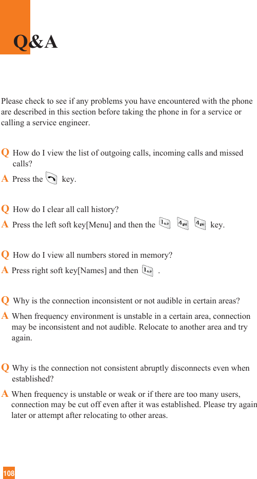 108Please check to see if any problems you have encountered with the phoneare described in this section before taking the phone in for a service orcalling a service engineer.QHow do I view the list of outgoing calls, incoming calls and missedcalls?APress the key.QHow do I clear all call history?APress the left soft key[Menu] and then the key.QHow do I view all numbers stored in memory?APress right soft key[Names] and then .QWhy is the connection inconsistent or not audible in certain areas?AWhen frequency environment is unstable in a certain area, connectionmay be inconsistent and not audible. Relocate to another area and tryagain.QWhy is the connection not consistent abruptly disconnects even whenestablished?A When frequency is unstable or weak or if there are too many users,connection may be cut off even after it was established. Please try againlater or attempt after relocating to other areas.Q&amp;A