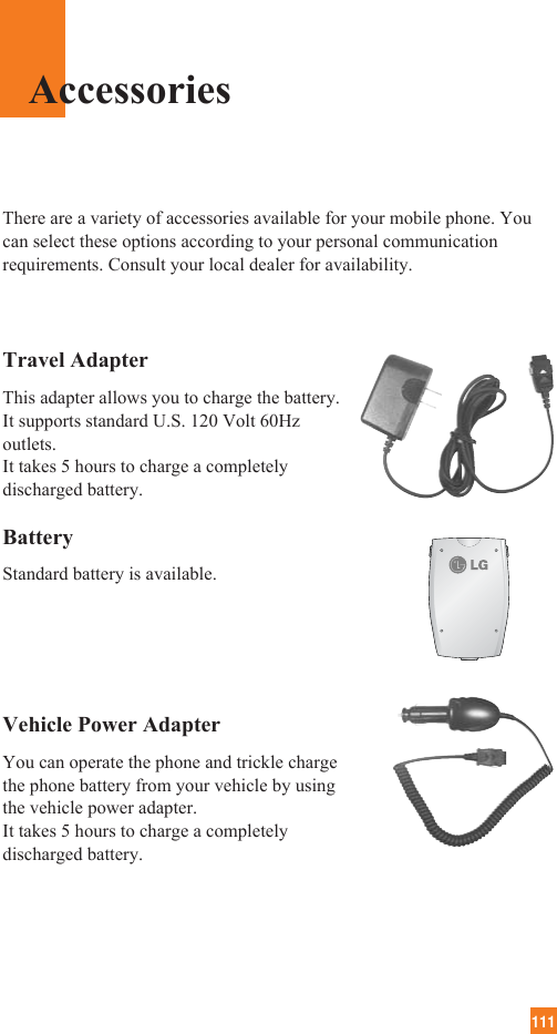 111Travel AdapterThis adapter allows you to charge the battery. It supports standard U.S. 120 Volt 60Hzoutlets. It takes 5 hours to charge a completelydischarged battery.BatteryStandard battery is available.Vehicle Power Adapter You can operate the phone and trickle chargethe phone battery from your vehicle by usingthe vehicle power adapter. It takes 5 hours to charge a completelydischarged battery.There are a variety of accessories available for your mobile phone. Youcan select these options according to your personal communicationrequirements. Consult your local dealer for availability.Accessories