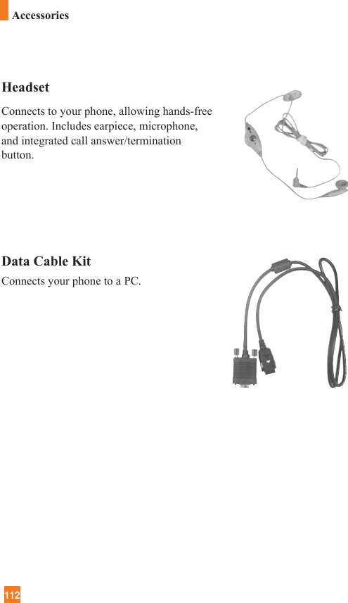 112HeadsetConnects to your phone, allowing hands-freeoperation. Includes earpiece, microphone,and integrated call answer/terminationbutton.Data Cable KitConnects your phone to a PC.Accessories