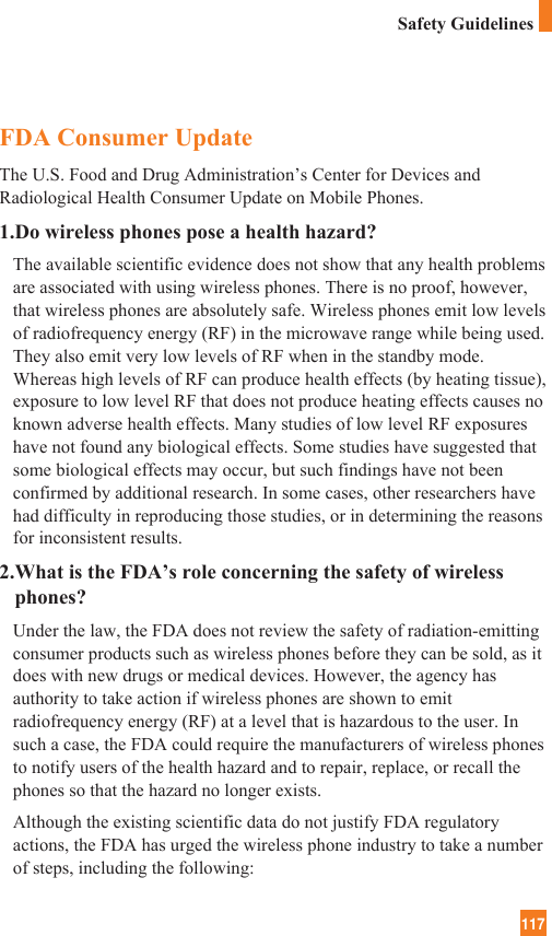 117Safety GuidelinesFDA Consumer UpdateThe U.S. Food and Drug Administration’s Center for Devices andRadiological Health Consumer Update on Mobile Phones.1.Do wireless phones pose a health hazard?The available scientific evidence does not show that any health problemsare associated with using wireless phones. There is no proof, however,that wireless phones are absolutely safe. Wireless phones emit low levelsof radiofrequency energy (RF) in the microwave range while being used.They also emit very low levels of RF when in the standby mode.Whereas high levels of RF can produce health effects (by heating tissue),exposure to low level RF that does not produce heating effects causes noknown adverse health effects. Many studies of low level RF exposureshave not found any biological effects. Some studies have suggested thatsome biological effects may occur, but such findings have not beenconfirmed by additional research. In some cases, other researchers havehad difficulty in reproducing those studies, or in determining the reasonsfor inconsistent results.2.What is the FDA’s role concerning the safety of wirelessphones?Under the law, the FDA does not review the safety of radiation-emittingconsumer products such as wireless phones before they can be sold, as itdoes with new drugs or medical devices. However, the agency hasauthority to take action if wireless phones are shown to emitradiofrequency energy (RF) at a level that is hazardous to the user. Insuch a case, the FDA could require the manufacturers of wireless phonesto notify users of the health hazard and to repair, replace, or recall thephones so that the hazard no longer exists.Although the existing scientific data do not justify FDA regulatoryactions, the FDA has urged the wireless phone industry to take a numberof steps, including the following:
