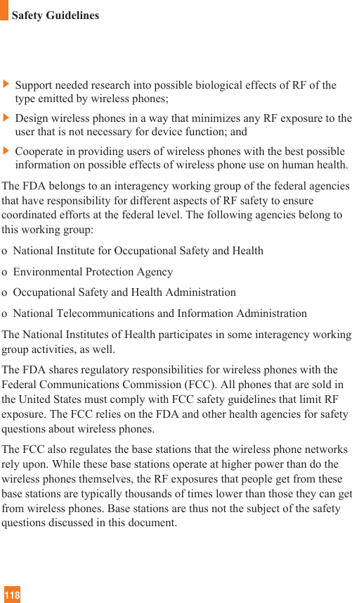 118]Support needed research into possible biological effects of RF of thetype emitted by wireless phones;]Design wireless phones in a way that minimizes any RF exposure to theuser that is not necessary for device function; and]Cooperate in providing users of wireless phones with the best possibleinformation on possible effects of wireless phone use on human health.The FDA belongs to an interagency working group of the federal agenciesthat have responsibility for different aspects of RF safety to ensurecoordinated efforts at the federal level. The following agencies belong tothis working group:o  National Institute for Occupational Safety and Healtho  Environmental Protection Agencyo  Occupational Safety and Health Administrationo  National Telecommunications and Information AdministrationThe National Institutes of Health participates in some interagency workinggroup activities, as well.The FDA shares regulatory responsibilities for wireless phones with theFederal Communications Commission (FCC). All phones that are sold inthe United States must comply with FCC safety guidelines that limit RFexposure. The FCC relies on the FDA and other health agencies for safetyquestions about wireless phones.The FCC also regulates the base stations that the wireless phone networksrely upon. While these base stations operate at higher power than do thewireless phones themselves, the RF exposures that people get from thesebase stations are typically thousands of times lower than those they can getfrom wireless phones. Base stations are thus not the subject of the safetyquestions discussed in this document.Safety Guidelines