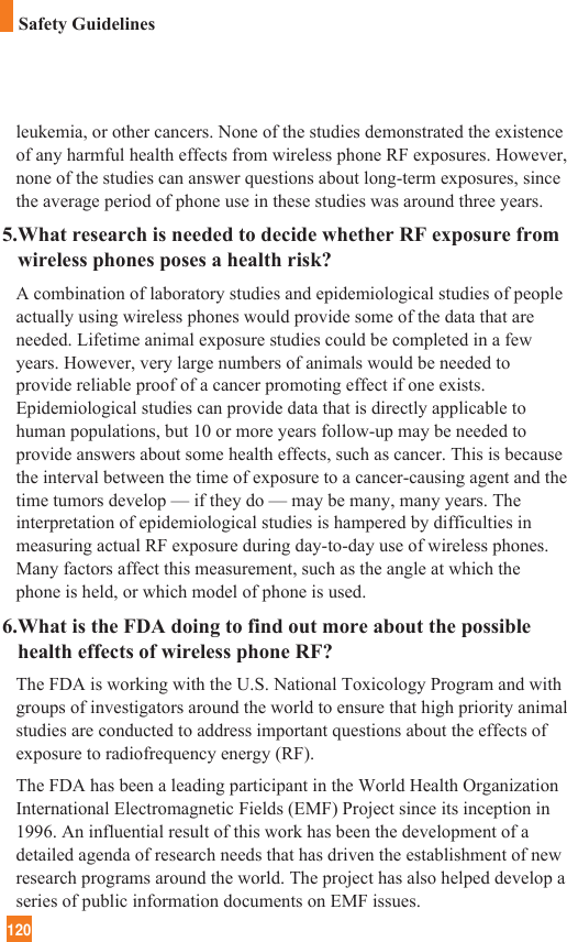 120leukemia, or other cancers. None of the studies demonstrated the existenceof any harmful health effects from wireless phone RF exposures. However,none of the studies can answer questions about long-term exposures, sincethe average period of phone use in these studies was around three years.5.What research is needed to decide whether RF exposure fromwireless phones poses a health risk?A combination of laboratory studies and epidemiological studies of peopleactually using wireless phones would provide some of the data that areneeded. Lifetime animal exposure studies could be completed in a fewyears. However, very large numbers of animals would be needed toprovide reliable proof of a cancer promoting effect if one exists.Epidemiological studies can provide data that is directly applicable tohuman populations, but 10 or more years follow-up may be needed toprovide answers about some health effects, such as cancer. This is becausethe interval between the time of exposure to a cancer-causing agent and thetime tumors develop — if they do — may be many, many years. Theinterpretation of epidemiological studies is hampered by difficulties inmeasuring actual RF exposure during day-to-day use of wireless phones.Many factors affect this measurement, such as the angle at which thephone is held, or which model of phone is used.6.What is the FDA doing to find out more about the possiblehealth effects of wireless phone RF?The FDA is working with the U.S. National Toxicology Program and withgroups of investigators around the world to ensure that high priority animalstudies are conducted to address important questions about the effects ofexposure to radiofrequency energy (RF). The FDA has been a leading participant in the World Health OrganizationInternational Electromagnetic Fields (EMF) Project since its inception in1996. An influential result of this work has been the development of adetailed agenda of research needs that has driven the establishment of newresearch programs around the world. The project has also helped develop aseries of public information documents on EMF issues. Safety Guidelines