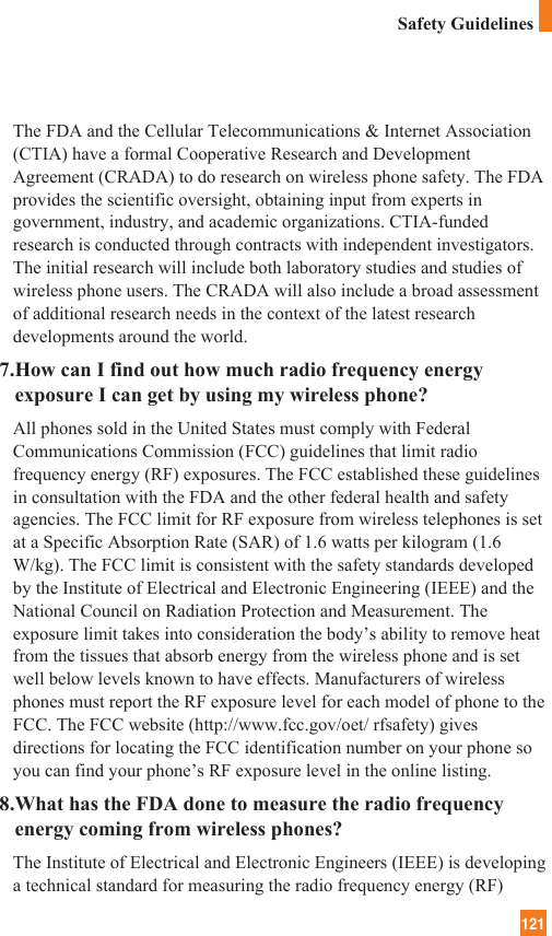 121Safety GuidelinesThe FDA and the Cellular Telecommunications &amp; Internet Association(CTIA) have a formal Cooperative Research and DevelopmentAgreement (CRADA) to do research on wireless phone safety. The FDAprovides the scientific oversight, obtaining input from experts ingovernment, industry, and academic organizations. CTIA-fundedresearch is conducted through contracts with independent investigators.The initial research will include both laboratory studies and studies ofwireless phone users. The CRADA will also include a broad assessmentof additional research needs in the context of the latest researchdevelopments around the world.7.How can I find out how much radio frequency energyexposure I can get by using my wireless phone?All phones sold in the United States must comply with FederalCommunications Commission (FCC) guidelines that limit radiofrequency energy (RF) exposures. The FCC established these guidelinesin consultation with the FDA and the other federal health and safetyagencies. The FCC limit for RF exposure from wireless telephones is setat a Specific Absorption Rate (SAR) of 1.6 watts per kilogram (1.6W/kg). The FCC limit is consistent with the safety standards developedby the Institute of Electrical and Electronic Engineering (IEEE) and theNational Council on Radiation Protection and Measurement. Theexposure limit takes into consideration the body’s ability to remove heatfrom the tissues that absorb energy from the wireless phone and is setwell below levels known to have effects. Manufacturers of wirelessphones must report the RF exposure level for each model of phone to theFCC. The FCC website (http://www.fcc.gov/oet/ rfsafety) givesdirections for locating the FCC identification number on your phone soyou can find your phone’s RF exposure level in the online listing.8.What has the FDA done to measure the radio frequencyenergy coming from wireless phones?The Institute of Electrical and Electronic Engineers (IEEE) is developinga technical standard for measuring the radio frequency energy (RF)