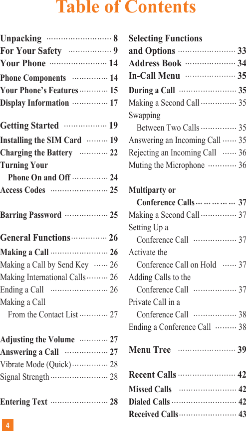 UnpackingŊŊŊŊŊŊŊŊŊ8For Your SafetyŊŊŊŊŊŊ9Your PhoneŊŊŊŊŊŊŊŊ14Phone ComponentsŊŊŊŊŊ14Your Phone’s FeaturesŊŊŊŊ15Display InformationŊŊŊŊŊ17Getting StartedŊŊŊŊŊŊ19Installing the SIM CardŊŊŊ19Charging the BatteryŊŊŊŊ22Turning YourPhone On and OffŊŊŊŊŊ24Access CodesŊŊŊŊŊŊŊŊ25Barring PasswordŊŊŊŊŊŊ25General FunctionsŊŊŊŊŊ26Making a CallŊŊŊŊŊŊŊŊ26Making a Call by Send KeyŊŊ26Making International CallsŊŊŊ26Ending a CallŊŊŊŊŊŊŊŊ26Making a CallFrom the Contact ListŊŊŊŊ27Adjusting the VolumeŊŊŊŊ27Answering a CallŊŊŊŊŊŊ27Vibrate Mode (Quick)ŊŊŊŊŊ28Signal StrengthŊŊŊŊŊŊŊŊ28Entering TextŊŊŊŊŊŊŊŊ28Selecting Functionsand OptionsŊŊŊŊŊŊŊŊ33Address BookŊŊŊŊŊŊŊ34In-Call MenuŊŊŊŊŊŊŊ35During a CallŊŊŊŊŊŊŊŊ35Making a Second CallŊŊŊŊŊ35SwappingBetween Two CallsŊŊŊŊŊ35Answering an Incoming CallŊŊ35Rejecting an Incoming CallŊŊ36Muting the MicrophoneŊŊŊŊ36Multiparty or Conference CallsŊŊŊŊŊŊŊŊŊŊ37Making a Second CallŊŊŊŊŊ37Setting Up a Conference CallŊŊŊŊŊŊ37Activate theConference Call on HoldŊŊ37Adding Calls to the Conference CallŊŊŊŊŊŊ37Private Call in a Conference CallŊŊŊŊŊŊ38Ending a Conference CallŊŊŊ38Menu TreeŊŊŊŊŊŊŊŊ39Recent CallsŊŊŊŊŊŊŊŊ42Missed CallsŊŊŊŊŊŊŊŊ42Dialed CallsŊŊŊŊŊŊŊŊŊ42Received CallsŊŊŊŊŊŊŊŊ434Table of Contents
