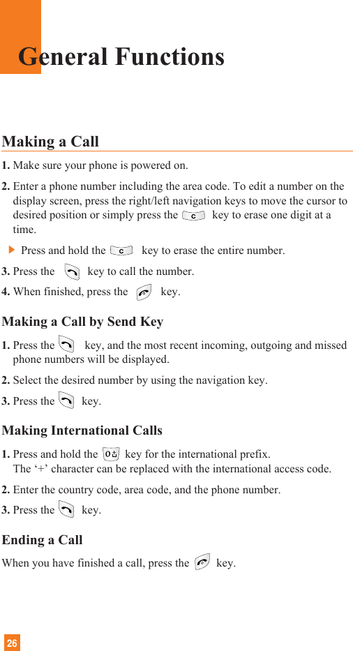 26General FunctionsMaking a Call 1. Make sure your phone is powered on.2. Enter a phone number including the area code. To edit a number on thedisplay screen, press the right/left navigation keys to move the cursor todesired position or simply press the key to erase one digit at atime.]Press and hold the key to erase the entire number.3. Press the  key to call the number.4. When finished, press the  key.Making a Call by Send Key1. Press the key, and the most recent incoming, outgoing and missedphone numbers will be displayed.2. Select the desired number by using the navigation key.3. Press the key.Making International Calls1. Press and hold the key for the international prefix.The ‘+’ character can be replaced with the international access code.2. Enter the country code, area code, and the phone number.3. Press the key.Ending a CallWhen you have finished a call, press the key.