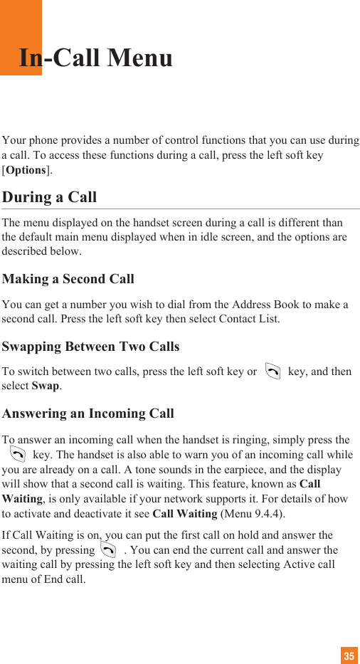 35Your phone provides a number of control functions that you can use duringa call. To access these functions during a call, press the left soft key[Options].During a CallThe menu displayed on the handset screen during a call is different thanthe default main menu displayed when in idle screen, and the options aredescribed below.Making a Second CallYou can get a number you wish to dial from the Address Book to make asecond call. Press the left soft key then select Contact List.Swapping Between Two CallsTo switch between two calls, press the left soft key or key, and thenselect Swap. Answering an Incoming CallTo answer an incoming call when the handset is ringing, simply press the      key. The handset is also able to warn you of an incoming call whileyou are already on a call. A tone sounds in the earpiece, and the displaywill show that a second call is waiting. This feature, known as CallWaiting, is only available if your network supports it. For details of howto activate and deactivate it see Call Waiting (Menu 9.4.4).If Call Waiting is on, you can put the first call on hold and answer thesecond, by pressing . You can end the current call and answer thewaiting call by pressing the left soft key and then selecting Active callmenu of End call.In-Call Menu