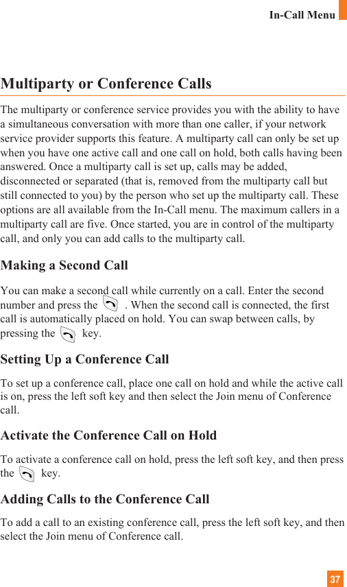 37In-Call MenuMultiparty or Conference CallsThe multiparty or conference service provides you with the ability to havea simultaneous conversation with more than one caller, if your networkservice provider supports this feature. A multiparty call can only be set upwhen you have one active call and one call on hold, both calls having beenanswered. Once a multiparty call is set up, calls may be added,disconnected or separated (that is, removed from the multiparty call butstill connected to you) by the person who set up the multiparty call. Theseoptions are all available from the In-Call menu. The maximum callers in amultiparty call are five. Once started, you are in control of the multipartycall, and only you can add calls to the multiparty call.Making a Second CallYou can make a second call while currently on a call. Enter the secondnumber and press the . When the second call is connected, the firstcall is automatically placed on hold. You can swap between calls, bypressing the key.Setting Up a Conference CallTo set up a conference call, place one call on hold and while the active callis on, press the left soft key and then select the Join menu of Conferencecall.Activate the Conference Call on HoldTo activate a conference call on hold, press the left soft key, and then pressthe key.Adding Calls to the Conference CallTo add a call to an existing conference call, press the left soft key, and thenselect the Join menu of Conference call.