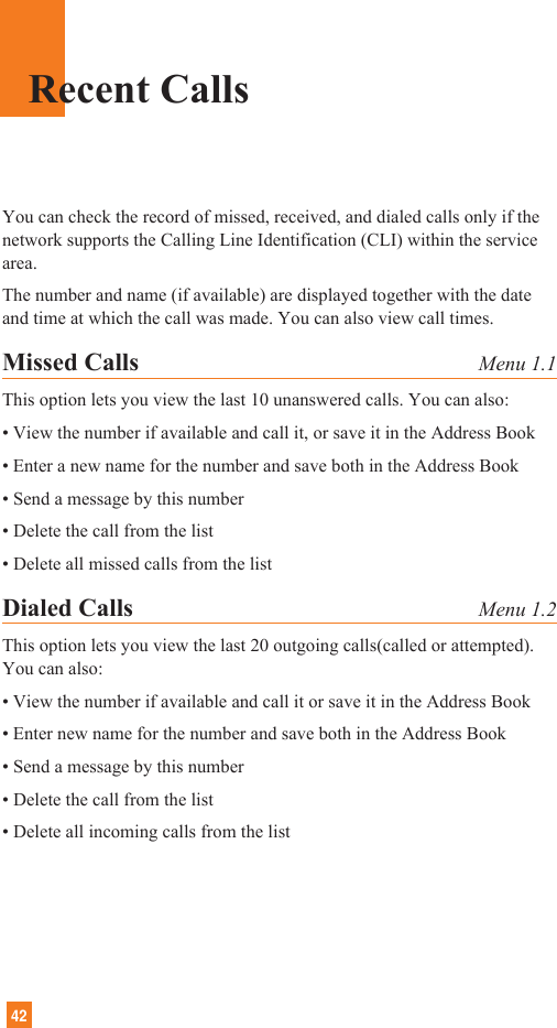 42Recent CallsYou can check the record of missed, received, and dialed calls only if thenetwork supports the Calling Line Identification (CLI) within the servicearea.The number and name (if available) are displayed together with the dateand time at which the call was made. You can also view call times.Missed Calls Menu 1.1This option lets you view the last 10 unanswered calls. You can also:• View the number if available and call it, or save it in the Address Book• Enter a new name for the number and save both in the Address Book• Send a message by this number• Delete the call from the list• Delete all missed calls from the listDialed Calls Menu 1.2This option lets you view the last 20 outgoing calls(called or attempted).You can also:• View the number if available and call it or save it in the Address Book• Enter new name for the number and save both in the Address Book• Send a message by this number• Delete the call from the list• Delete all incoming calls from the list