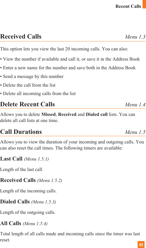 43Received Calls Menu 1.3This option lets you view the last 20 incoming calls. You can also:• View the number if available and call it, or save it in the Address Book• Enter a new name for the number and save both in the Address Book• Send a message by this number• Delete the call from the list• Delete all incoming calls from the listDelete Recent Calls Menu 1.4Allows you to delete Missed, Received and Dialed call lists. You candelete all call lists at one time.Call Durations Menu 1.5Allows you to view the duration of your incoming and outgoing calls. Youcan also reset the call times. The following timers are available:Last Call (Menu 1.5.1)Length of the last call.Received Calls (Menu 1.5.2)Length of the incoming calls.Dialed Calls (Menu 1.5.3)Length of the outgoing calls.All Calls (Menu 1.5.4)Total length of all calls made and incoming calls since the timer was lastreset.Recent Calls