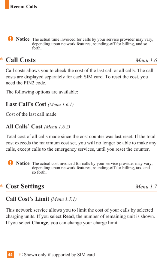 44Notice  The actual time invoiced for calls by your service provider may vary,depending upon network features, rounding-off for billing, and soforth.Call Costs Menu 1.6Call costs allows you to check the cost of the last call or all calls. The callcosts are displayed separately for each SIM card. To reset the cost, youneed the PIN2 code.The following options are available:Last Call’s Cost (Menu 1.6.1)Cost of the last call made.All Calls’ Cost (Menu 1.6.2)Total cost of all calls made since the cost counter was last reset. If the totalcost exceeds the maximum cost set, you will no longer be able to make anycalls, except calls to the emergency services, until you reset the counter.Cost Settings Menu 1.7Call Cost’s Limit (Menu 1.7.1)This network service allows you to limit the cost of your calls by selectedcharging units. If you select Read, the number of remaining unit is shown.If you select Change, you can change your charge limit. **Notice  The actual cost invoiced for calls by your service provider may vary,depending upon network features, rounding-off for billing, tax, andso forth.Recent Calls*:Shown only if supported by SIM card