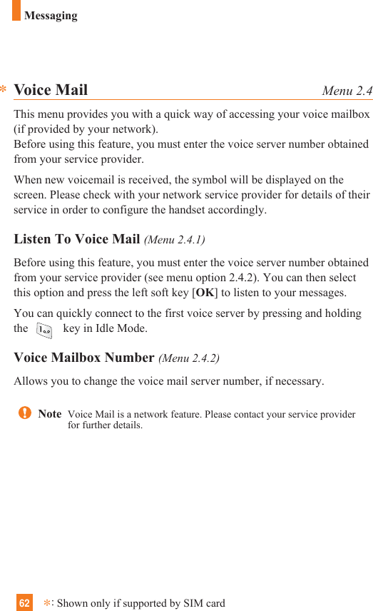 62MessagingVoice Mail Menu 2.4This menu provides you with a quick way of accessing your voice mailbox(if provided by your network).Before using this feature, you must enter the voice server number obtainedfrom your service provider. When new voicemail is received, the symbol will be displayed on thescreen. Please check with your network service provider for details of theirservice in order to configure the handset accordingly.Listen To Voice Mail (Menu 2.4.1)Before using this feature, you must enter the voice server number obtainedfrom your service provider (see menu option 2.4.2). You can then selectthis option and press the left soft key [OK] to listen to your messages. You can quickly connect to the first voice server by pressing and holdingthe  key in Idle Mode.Voice Mailbox Number (Menu 2.4.2)Allows you to change the voice mail server number, if necessary.**:Shown only if supported by SIM cardNote  Voice Mail is a network feature. Please contact your service providerfor further details.