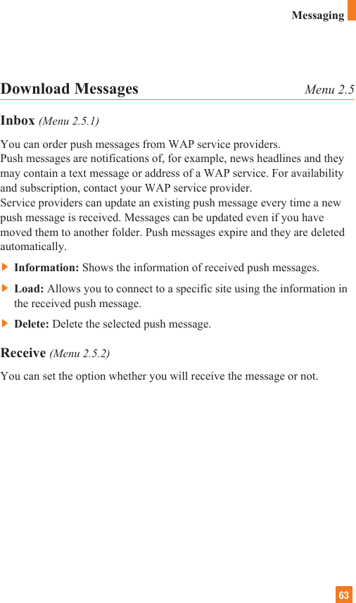 63MessagingDownload Messages Menu 2.5Inbox (Menu 2.5.1)You can order push messages from WAP service providers. Push messages are notifications of, for example, news headlines and theymay contain a text message or address of a WAP service. For availabilityand subscription, contact your WAP service provider.Service providers can update an existing push message every time a newpush message is received. Messages can be updated even if you havemoved them to another folder. Push messages expire and they are deletedautomatically.]Information: Shows the information of received push messages.]Load: Allows you to connect to a specific site using the information inthe received push message.]Delete: Delete the selected push message.Receive (Menu 2.5.2)You can set the option whether you will receive the message or not.