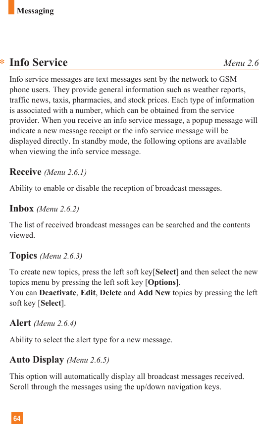 64MessagingInfo Service Menu 2.6Info service messages are text messages sent by the network to GSMphone users. They provide general information such as weather reports,traffic news, taxis, pharmacies, and stock prices. Each type of informationis associated with a number, which can be obtained from the serviceprovider. When you receive an info service message, a popup message willindicate a new message receipt or the info service message will bedisplayed directly. In standby mode, the following options are availablewhen viewing the info service message.Receive (Menu 2.6.1)Ability to enable or disable the reception of broadcast messages.Inbox (Menu 2.6.2)The list of received broadcast messages can be searched and the contentsviewed.Topics (Menu 2.6.3)To create new topics, press the left soft key[Select] and then select the newtopics menu by pressing the left soft key [Options].You can Deactivate, Edit, Delete and Add New topics by pressing the leftsoft key [Select].Alert (Menu 2.6.4)Ability to select the alert type for a new message.Auto Display (Menu 2.6.5)This option will automatically display all broadcast messages received.Scroll through the messages using the up/down navigation keys.*