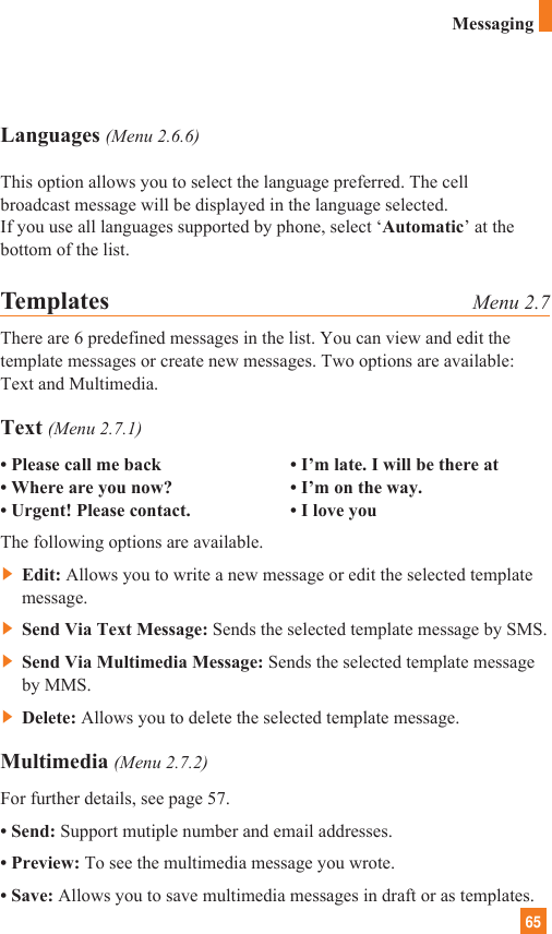 65MessagingLanguages (Menu 2.6.6)This option allows you to select the language preferred. The cellbroadcast message will be displayed in the language selected. If you use all languages supported by phone, select ‘Automatic’ at thebottom of the list.Templates Menu 2.7There are 6 predefined messages in the list. You can view and edit thetemplate messages or create new messages. Two options are available:Text and Multimedia.Text (Menu 2.7.1)• Please call me back • I’m late. I will be there at• Where are you now? • I’m on the way.• Urgent! Please contact. • I love youThe following options are available.]Edit: Allows you to write a new message or edit the selected templatemessage.]Send Via Text Message: Sends the selected template message by SMS.]Send Via Multimedia Message: Sends the selected template messageby MMS.]Delete: Allows you to delete the selected template message.Multimedia (Menu 2.7.2)For further details, see page 57.• Send: Support mutiple number and email addresses.• Preview: To see the multimedia message you wrote.• Save: Allows you to save multimedia messages in draft or as templates.