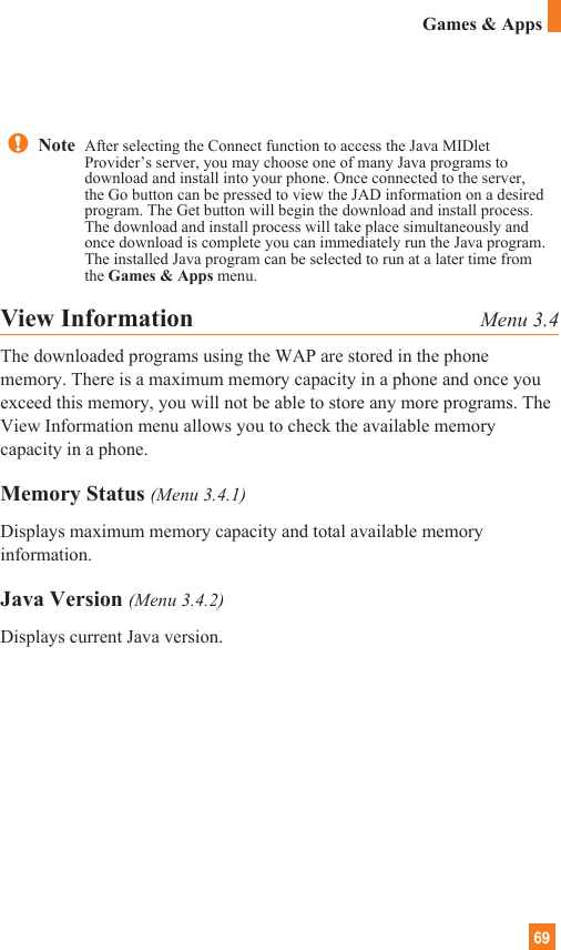 69Games &amp; AppsView Information Menu 3.4The downloaded programs using the WAP are stored in the phonememory. There is a maximum memory capacity in a phone and once youexceed this memory, you will not be able to store any more programs. TheView Information menu allows you to check the available memorycapacity in a phone.Memory Status (Menu 3.4.1)Displays maximum memory capacity and total available memoryinformation. Java Version (Menu 3.4.2)Displays current Java version.Note  After selecting the Connect function to access the Java MIDletProvider’s server, you may choose one of many Java programs todownload and install into your phone. Once connected to the server,the Go button can be pressed to view the JAD information on a desiredprogram. The Get button will begin the download and install process.The download and install process will take place simultaneously andonce download is complete you can immediately run the Java program.The installed Java program can be selected to run at a later time fromthe Games &amp; Apps menu.