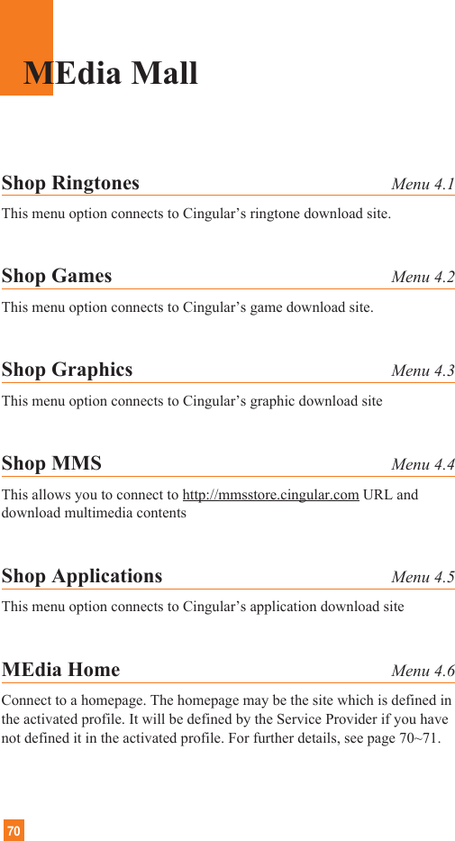 70MEdia MallShop Ringtones Menu 4.1This menu option connects to Cingular’s ringtone download site.Shop Games Menu 4.2This menu option connects to Cingular’s game download site.Shop Graphics Menu 4.3This menu option connects to Cingular’s graphic download siteShop MMS Menu 4.4This allows you to connect to http://mmsstore.cingular.com URL anddownload multimedia contentsShop Applications Menu 4.5This menu option connects to Cingular’s application download siteMEdia Home Menu 4.6Connect to a homepage. The homepage may be the site which is defined inthe activated profile. It will be defined by the Service Provider if you havenot defined it in the activated profile. For further details, see page 70~71.