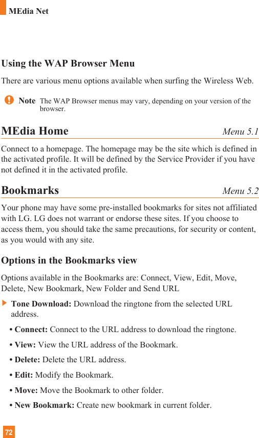 72MEdia NetUsing the WAP Browser MenuThere are various menu options available when surfing the Wireless Web.MEdia Home Menu 5.1Connect to a homepage. The homepage may be the site which is defined inthe activated profile. It will be defined by the Service Provider if you havenot defined it in the activated profile.Bookmarks Menu 5.2Your phone may have some pre-installed bookmarks for sites not affiliatedwith LG. LG does not warrant or endorse these sites. If you choose toaccess them, you should take the same precautions, for security or content,as you would with any site.Options in the Bookmarks viewOptions available in the Bookmarks are: Connect, View, Edit, Move,Delete, New Bookmark, New Folder and Send URL]Tone Download: Download the ringtone from the selected URLaddress.• Connect: Connect to the URL address to download the ringtone.• View: View the URL address of the Bookmark.• Delete: Delete the URL address.• Edit: Modify the Bookmark.• Move: Move the Bookmark to other folder.• New Bookmark: Create new bookmark in current folder.Note  The WAP Browser menus may vary, depending on your version of thebrowser.