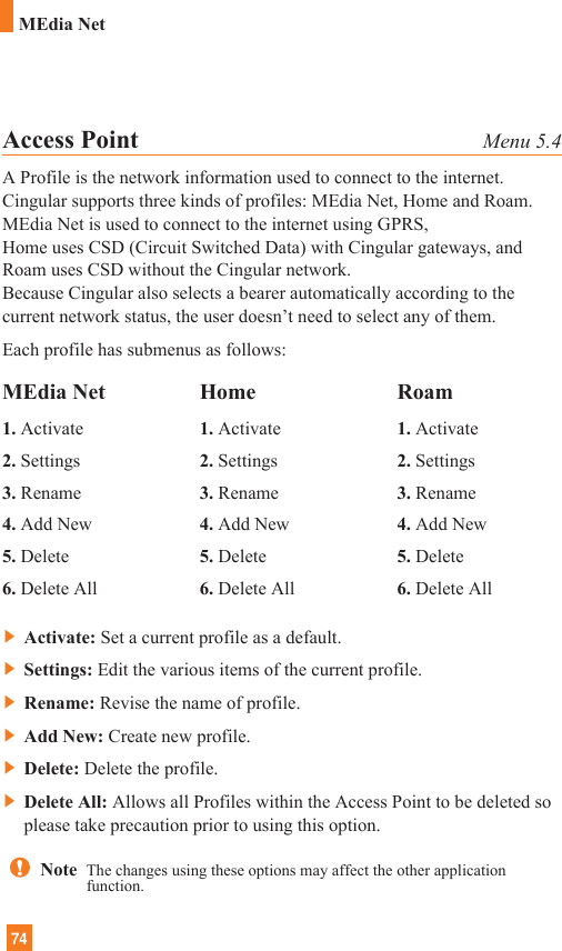 74MEdia NetAccess Point Menu 5.4A Profile is the network information used to connect to the internet.Cingular supports three kinds of profiles: MEdia Net, Home and Roam.MEdia Net is used to connect to the internet using GPRS, Home uses CSD (Circuit Switched Data) with Cingular gateways, andRoam uses CSD without the Cingular network.Because Cingular also selects a bearer automatically according to thecurrent network status, the user doesn’t need to select any of them.Each profile has submenus as follows:]Activate: Set a current profile as a default.]Settings: Edit the various items of the current profile.]Rename: Revise the name of profile.]Add New: Create new profile.]Delete: Delete the profile.]Delete All: Allows all Profiles within the Access Point to be deleted soplease take precaution prior to using this option.MEdia Net1. Activate2. Settings3. Rename4. Add New5. Delete6. Delete AllHome1. Activate2. Settings3. Rename4. Add New5. Delete6. Delete AllRoam1. Activate2. Settings3. Rename4. Add New5. Delete6. Delete AllNote  The changes using these options may affect the other applicationfunction.