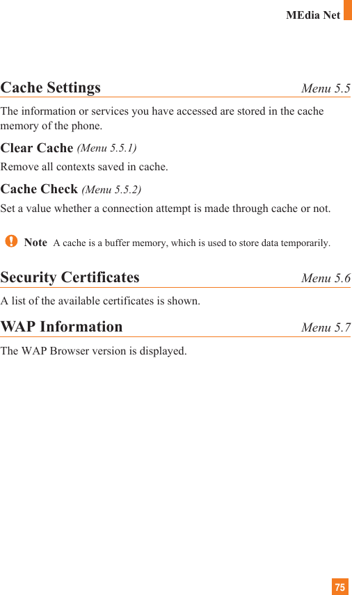 75Cache Settings Menu 5.5The information or services you have accessed are stored in the cachememory of the phone.Clear Cache (Menu 5.5.1)Remove all contexts saved in cache.Cache Check (Menu 5.5.2)Set a value whether a connection attempt is made through cache or not.Security Certificates Menu 5.6A list of the available certificates is shown.WAP Information Menu 5.7The WAP Browser version is displayed.Note  A cache is a buffer memory, which is used to store data temporarily.MEdia Net