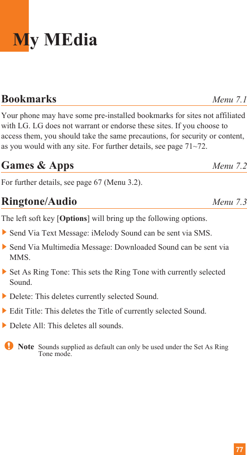 77Bookmarks Menu 7.1Your phone may have some pre-installed bookmarks for sites not affiliatedwith LG. LG does not warrant or endorse these sites. If you choose toaccess them, you should take the same precautions, for security or content,as you would with any site. For further details, see page 71~72.Games &amp; Apps Menu 7.2For further details, see page 67 (Menu 3.2).Ringtone/Audio Menu 7.3The left soft key [Options] will bring up the following options.]Send Via Text Message: iMelody Sound can be sent via SMS.]Send Via Multimedia Message: Downloaded Sound can be sent viaMMS.]Set As Ring Tone: This sets the Ring Tone with currently selectedSound.]Delete: This deletes currently selected Sound.]Edit Title: This deletes the Title of currently selected Sound.]Delete All: This deletes all sounds. My MEdiaNote  Sounds supplied as default can only be used under the Set As RingTone mode.