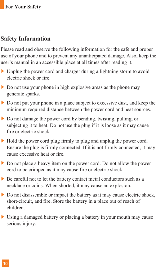 10Safety InformationPlease read and observe the following information for the safe and properuse of your phone and to prevent any unanticipated damage. Also, keep theuser’s manual in an accessible place at all times after reading it.]Unplug the power cord and charger during a lightning storm to avoidelectric shock or fire.]Do not use your phone in high explosive areas as the phone maygenerate sparks.]Do not put your phone in a place subject to excessive dust, and keep theminimum required distance between the power cord and heat sources.]Do not damage the power cord by bending, twisting, pulling, orsubjecting it to heat. Do not use the plug if it is loose as it may causefire or electric shock.]Hold the power cord plug firmly to plug and unplug the power cord.Ensure the plug is firmly connected. If it is not firmly connected, it maycause excessive heat or fire.]Do not place a heavy item on the power cord. Do not allow the powercord to be crimped as it may cause fire or electric shock.]Be careful not to let the battery contact metal conductors such as anecklace or coins. When shorted, it may cause an explosion.]Do not disassemble or impact the battery as it may cause electric shock,short-circuit, and fire. Store the battery in a place out of reach ofchildren.]Using a damaged battery or placing a battery in your mouth may causeserious injury.For Your Safety