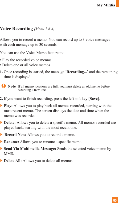 85Voice Recording (Menu 7.6.4)Allows you to record a memo. You can record up to 3 voice messageswith each message up to 30 seconds.You can use the Voice Memo feature to:• Play the recorded voice memos• Delete one or all voice memos1. Once recording is started, the message ‘Recording...’ and the remainingtime is displayed.2. If you want to finish recording, press the left soft key [Save].]Play: Allows you to play back all memos recorded, starting with themost recent memo. The screen displays the date and time when thememo was recorded.]Delete: Allows you to delete a specific memo. All memos recorded areplayed back, starting with the most recent one.] Record New: Allows you to record a memo.]Rename: Allows you to rename a specific memo.]Send Via Multimedia Message: Sends the selected voice memo byMMS.]Delete All: Allows you to delete all memos.Note  If all memo locations are full, you must delete an old memo beforerecording a new one.My MEdia