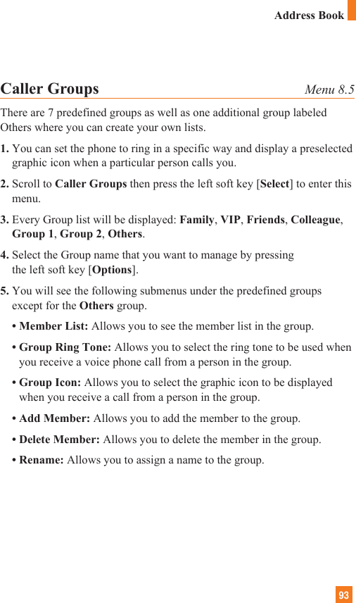 93Caller Groups Menu 8.5There are 7 predefined groups as well as one additional group labeledOthers where you can create your own lists.1. You can set the phone to ring in a specific way and display a preselectedgraphic icon when a particular person calls you.2. Scroll to Caller Groups then press the left soft key [Select] to enter thismenu.3. Every Group list will be displayed: Family, VIP, Friends, Colleague,Group 1, Group 2, Others.4. Select the Group name that you want to manage by pressing the left soft key [Options].5. You will see the following submenus under the predefined groupsexcept for the Others group.• Member List: Allows you to see the member list in the group.• Group Ring Tone: Allows you to select the ring tone to be used whenyou receive a voice phone call from a person in the group.• Group Icon: Allows you to select the graphic icon to be displayedwhen you receive a call from a person in the group.• Add Member: Allows you to add the member to the group.• Delete Member: Allows you to delete the member in the group.• Rename: Allows you to assign a name to the group.Address Book