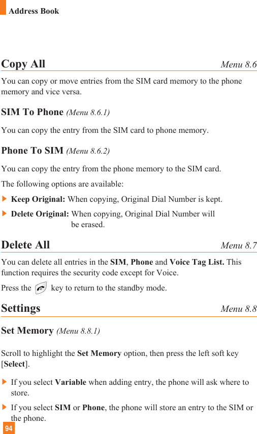 94Address BookCopy All Menu 8.6You can copy or move entries from the SIM card memory to the phonememory and vice versa.SIM To Phone (Menu 8.6.1)You can copy the entry from the SIM card to phone memory. Phone To SIM (Menu 8.6.2)You can copy the entry from the phone memory to the SIM card.The following options are available:] Keep Original: When copying, Original Dial Number is kept.] Delete Original: When copying, Original Dial Number willbe erased.Delete All Menu 8.7You can delete all entries in the SIM, Phone and Voice Tag List. Thisfunction requires the security code except for Voice.Press the key to return to the standby mode.Settings Menu 8.8Set Memory (Menu 8.8.1)Scroll to highlight the Set Memory option, then press the left soft key[Select].] If you select Variable when adding entry, the phone will ask where tostore.] If you select SIM or Phone, the phone will store an entry to the SIM orthe phone.
