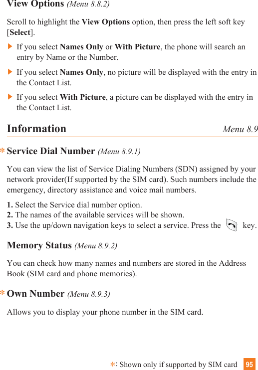 95Information Menu 8.9Service Dial Number (Menu 8.9.1)You can view the list of Service Dialing Numbers (SDN) assigned by yournetwork provider(If supported by the SIM card). Such numbers include theemergency, directory assistance and voice mail numbers.1. Select the Service dial number option.2. The names of the available services will be shown.3. Use the up/down navigation keys to select a service. Press the key.Memory Status (Menu 8.9.2)You can check how many names and numbers are stored in the AddressBook (SIM card and phone memories).Own Number (Menu 8.9.3)Allows you to display your phone number in the SIM card.**View Options (Menu 8.8.2)Scroll to highlight the View Options option, then press the left soft key[Select].] If you select Names Only or With Picture, the phone will search anentry by Name or the Number.] If you select Names Only, no picture will be displayed with the entry inthe Contact List.] If you select With Picture, a picture can be displayed with the entry inthe Contact List.*:Shown only if supported by SIM card
