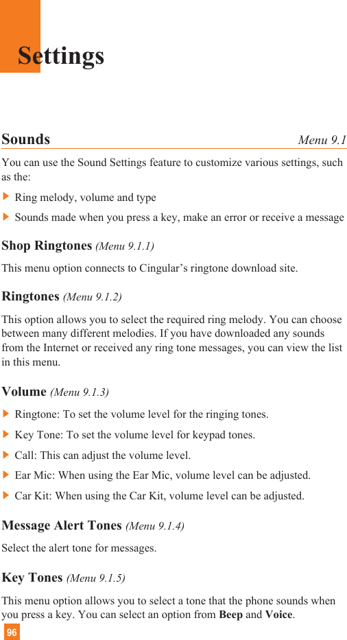 96Sounds Menu 9.1You can use the Sound Settings feature to customize various settings, suchas the:] Ring melody, volume and type] Sounds made when you press a key, make an error or receive a messageShop Ringtones (Menu 9.1.1)This menu option connects to Cingular’s ringtone download site.Ringtones (Menu 9.1.2)This option allows you to select the required ring melody. You can choosebetween many different melodies. If you have downloaded any soundsfrom the Internet or received any ring tone messages, you can view the listin this menu.Volume (Menu 9.1.3)] Ringtone: To set the volume level for the ringing tones.] Key Tone: To set the volume level for keypad tones.] Call: This can adjust the volume level.] Ear Mic: When using the Ear Mic, volume level can be adjusted.] Car Kit: When using the Car Kit, volume level can be adjusted.Message Alert Tones (Menu 9.1.4)Select the alert tone for messages.Key Tones (Menu 9.1.5)This menu option allows you to select a tone that the phone sounds whenyou press a key. You can select an option from Beep and Voice.Settings