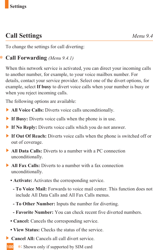 100*:Shown only if supported by SIM cardSettingsCall Settings Menu 9.4To change the settings for call diverting:Call Forwarding (Menu 9.4.1)When this network service is activated, you can direct your incoming callsto another number, for example, to your voice mailbox number. Fordetails, contact your service provider. Select one of the divert options, forexample, select If busy to divert voice calls when your number is busy orwhen you reject incoming calls.The following options are available:]All Voice Calls: Diverts voice calls unconditionally.]If Busy: Diverts voice calls when the phone is in use.]If No Reply: Diverts voice calls which you do not answer.]If Out Of Reach: Diverts voice calls when the phone is switched off orout of coverage.]All Data Calls: Diverts to a number with a PC connectionunconditionally.]All Fax Calls: Diverts to a number with a fax connectionunconditionally.• Activate: Activates the corresponding service.- To Voice Mail: Forwards to voice mail center. This function does notinclude All Data Calls and All Fax Calls menus.- To Other Number: Inputs the number for diverting.- Favorite Number: You can check recent five diverted numbers.• Cancel: Cancels the corresponding service.• View Status: Checks the status of the service.]Cancel All: Cancels all call divert service.*