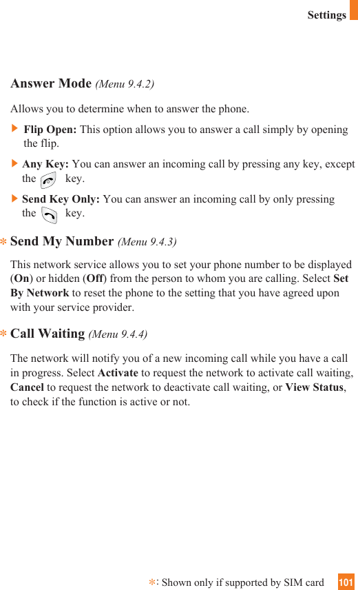 101Answer Mode (Menu 9.4.2)Allows you to determine when to answer the phone.]Flip Open: This option allows you to answer a call simply by openingthe flip. ]Any Key: You can answer an incoming call by pressing any key, exceptthe key.]Send Key Only: You can answer an incoming call by only pressingthe key.Send My Number (Menu 9.4.3)This network service allows you to set your phone number to be displayed(On) or hidden (Off) from the person to whom you are calling. Select SetBy Network to reset the phone to the setting that you have agreed uponwith your service provider.Call Waiting (Menu 9.4.4)The network will notify you of a new incoming call while you have a callin progress. Select Activate to request the network to activate call waiting,Cancel to request the network to deactivate call waiting, or View Status,to check if the function is active or not.***:Shown only if supported by SIM cardSettings