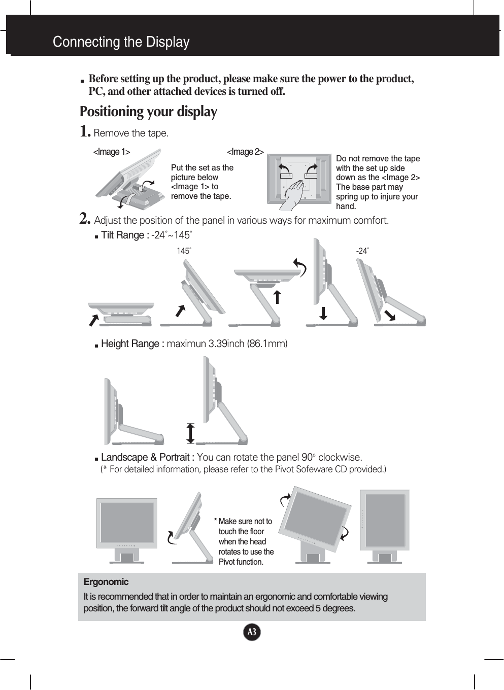 A3Connecting the DisplayBefore setting up the product, please make sure the power to the product,PC, and other attached devices is turned off. Positioning your display1. Remove the tape.ErgonomicIt is recommended that in order to maintain an ergonomic and comfortable viewingposition, the forward tilt angle of the product should not exceed 5 degrees.Height Range : maximun 3.39inch (86.1mm)Landscape &amp; Portrait : You can rotate the panel 90o  clockwise. (* For detailed information, please refer to the Pivot Sofeware CD provided.)2. Adjust the position of the panel in various ways for maximum comfort.Tilt Range : -24˚~145˚145˚-24˚* Make sure not totouch the floorwhen the headrotates to use thePivot function.&lt;Image 1&gt;Put the set as thepicture below&lt;Image 1&gt; toremove the tape. Do not remove the tapewith the set up sidedown as the &lt;Image 2&gt;The base part mayspring up to injure yourhand. &lt;Image 2&gt;
