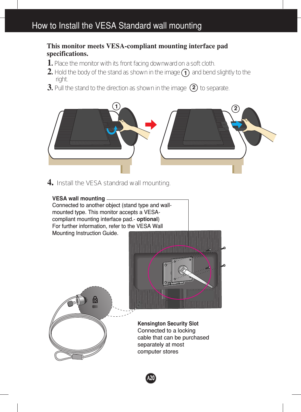 How to Install the VESA Standard wall mountingVESA wall mountingConnected to another object (stand type and wall-mounted type. This monitor accepts a VESA-compliant mounting interface pad.- optional)For further information, refer to the VESA WallMounting Instruction Guide.Kensington Security SlotConnected to a locking cable that can be purchasedseparately at most computer storesThis monitor meets VESA-compliant mounting interface padspecifications.1. Place the monitor with its front facing downward on a soft cloth.2.Hold the body of the stand as shown in the image        and bend slightly to theright.3.Pull the stand to the direction as shown in the image         to separate.4.Install the VESA standrad wall mounting.REARREARFRONTFRONTREARREARREARFRONTFRONTREAR2211A20