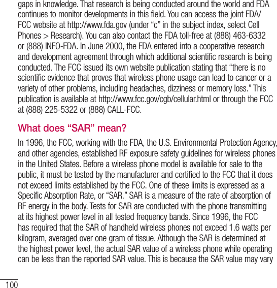 100For your safetygaps in knowledge. That research is being conducted around the world and FDA continues to monitor developments in this field. You can access the joint FDA/FCC website at http://www.fda.gov (under “c” in the subject index, select Cell Phones &gt; Research). You can also contact the FDA toll-free at (888) 463-6332 or (888) INFO-FDA. In June 2000, the FDA entered into a cooperative research and development agreement through which additional scientific research is being conducted. The FCC issued its own website publication stating that “there is no scientific evidence that proves that wireless phone usage can lead to cancer or a variety of other problems, including headaches, dizziness or memory loss.” This publication is available at http://www.fcc.gov/cgb/cellular.html or through the FCC at (888) 225-5322 or (888) CALL-FCC.What does “SAR” mean?In 1996, the FCC, working with the FDA, the U.S. Environmental Protection Agency, and other agencies, established RF exposure safety guidelines for wireless phones in the United States. Before a wireless phone model is available for sale to the public, it must be tested by the manufacturer and certified to the FCC that it does not exceed limits established by the FCC. One of these limits is expressed as a Specific Absorption Rate, or “SAR.” SAR is a measure of the rate of absorption of RF energy in the body. Tests for SAR are conducted with the phone transmitting at its highest power level in all tested frequency bands. Since 1996, the FCC has required that the SAR of handheld wireless phones not exceed 1.6 watts per kilogram, averaged over one gram of tissue. Although the SAR is determined at the highest power level, the actual SAR value of a wireless phone while operating can be less than the reported SAR value. This is because the SAR value may vary 