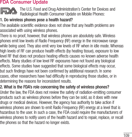 109FDA Consumer UpdateThe U.S. Food and Drug Administration’s Center for Devices and Radiological Health Consumer Update on Mobile Phones:1. Do wireless phones pose a health hazard?The available scientific evidence does not show that any health problems are associated with using wireless phones.There is no proof, however, that wireless phones are absolutely safe. Wireless phones emit low levels of Radio Frequency (RF) energy in the microwave range while being used. They also emit very low levels of RF when in idle mode. Whereas high levels of RF can produce health effects (by heating tissue), exposure to low level RF that does not produce heating effects causes no known adverse health effects. Many studies of low level RF exposures have not found any biological effects. Some studies have suggested that some biological effects may occur, but such findings have not been confirmed by additional research. In some cases, other researchers have had difficulty in reproducing those studies, or in determining the reasons for inconsistent results.2.  What is the FDA’s role concerning the safety of wireless phones?Under the law, the FDA does not review the safety of radiation-emitting consumer products such as wireless phones before they can be sold, as it does with new drugs or medical devices. However, the agency has authority to take action if wireless phones are shown to emit Radio Frequency (RF) energy at a level that is hazardous to the user. In such a case, the FDA could require the manufacturers of wireless phones to notify users of the health hazard and to repair, replace, or recall the phones so that the hazard no longer exists.