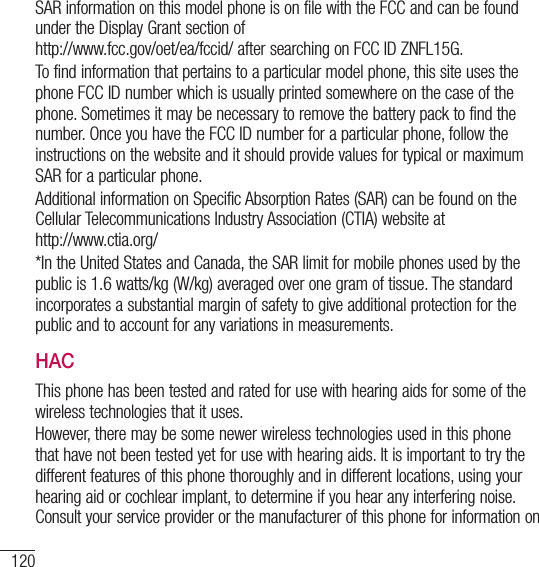120For your safetySAR information on this model phone is on file with the FCC and can be found under the Display Grant section of  http://www.fcc.gov/oet/ea/fccid/ after searching on FCC ID ZNFL15G.To find information that pertains to a particular model phone, this site uses the phone FCC ID number which is usually printed somewhere on the case of the phone. Sometimes it may be necessary to remove the battery pack to find the number. Once you have the FCC ID number for a particular phone, follow the instructions on the website and it should provide values for typical or maximum SAR for a particular phone.Additional information on Specific Absorption Rates (SAR) can be found on the Cellular Telecommunications Industry Association (CTIA) website at  http://www.ctia.org/*In the United States and Canada, the SAR limit for mobile phones used by the public is 1.6 watts/kg (W/kg) averaged over one gram of tissue. The standard incorporates a substantial margin of safety to give additional protection for the public and to account for any variations in measurements.HACThis phone has been tested and rated for use with hearing aids for some of the wireless technologies that it uses.However, there may be some newer wireless technologies used in this phone that have not been tested yet for use with hearing aids. It is important to try the different features of this phone thoroughly and in different locations, using your hearing aid or cochlear implant, to determine if you hear any interfering noise. Consult your service provider or the manufacturer of this phone for information on 