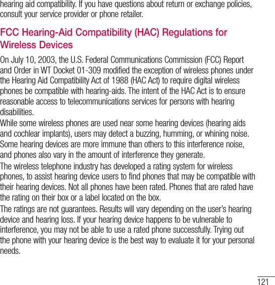 121hearing aid compatibility. If you have questions about return or exchange policies, consult your service provider or phone retailer. FCC Hearing-Aid Compatibility (HAC) Regulations for Wireless DevicesOn July 10, 2003, the U.S. Federal Communications Commission (FCC) Report and Order in WT Docket 01-309 modified the exception of wireless phones under the Hearing Aid Compatibility Act of 1988 (HAC Act) to require digital wireless phones be compatible with hearing-aids. The intent of the HAC Act is to ensure reasonable access to telecommunications services for persons with hearing disabilities.While some wireless phones are used near some hearing devices (hearing aids and cochlear implants), users may detect a buzzing, humming, or whining noise. Some hearing devices are more immune than others to this interference noise, and phones also vary in the amount of interference they generate.The wireless telephone industry has developed a rating system for wireless phones, to assist hearing device users to find phones that may be compatible with their hearing devices. Not all phones have been rated. Phones that are rated have the rating on their box or a label located on the box.The ratings are not guarantees. Results will vary depending on the user’s hearing device and hearing loss. If your hearing device happens to be vulnerable to interference, you may not be able to use a rated phone successfully. Trying out the phone with your hearing device is the best way to evaluate it for your personal needs.