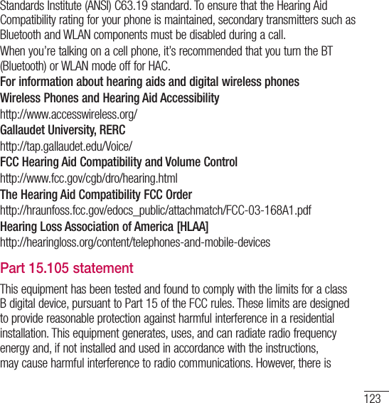 123Standards Institute (ANSI) C63.19 standard. To ensure that the Hearing Aid Compatibility rating for your phone is maintained, secondary transmitters such as Bluetooth and WLAN components must be disabled during a call. When you’re talking on a cell phone, it’s recommended that you turn the BT (Bluetooth) or WLAN mode off for HAC.For information about hearing aids and digital wireless phones Wireless Phones and Hearing Aid Accessibility http://www.accesswireless.org/Gallaudet University, RERChttp://tap.gallaudet.edu/Voice/FCC Hearing Aid Compatibility and Volume Controlhttp://www.fcc.gov/cgb/dro/hearing.htmlThe Hearing Aid Compatibility FCC Orderhttp://hraunfoss.fcc.gov/edocs_public/attachmatch/FCC-03-168A1.pdfHearing Loss Association of America [HLAA]http://hearingloss.org/content/telephones-and-mobile-devicesPart 15.105 statementThis equipment has been tested and found to comply with the limits for a class B digital device, pursuant to Part 15 of the FCC rules. These limits are designed to provide reasonable protection against harmful interference in a residential installation. This equipment generates, uses, and can radiate radio frequency energy and, if not installed and used in accordance with the instructions, may cause harmful interference to radio communications. However, there is 