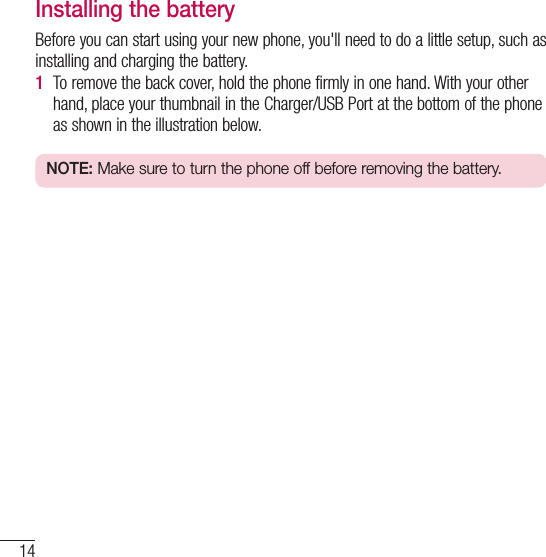 14Getting to know your phoneInstalling the batteryBefore you can start using your new phone, you&apos;ll need to do a little setup, such as installing and charging the battery.1  To remove the back cover, hold the phone firmly in one hand. With your other hand, place your thumbnail in the Charger/USB Port at the bottom of the phone as shown in the illustration below.NOTE: Make sure to turn the phone off before removing the battery.