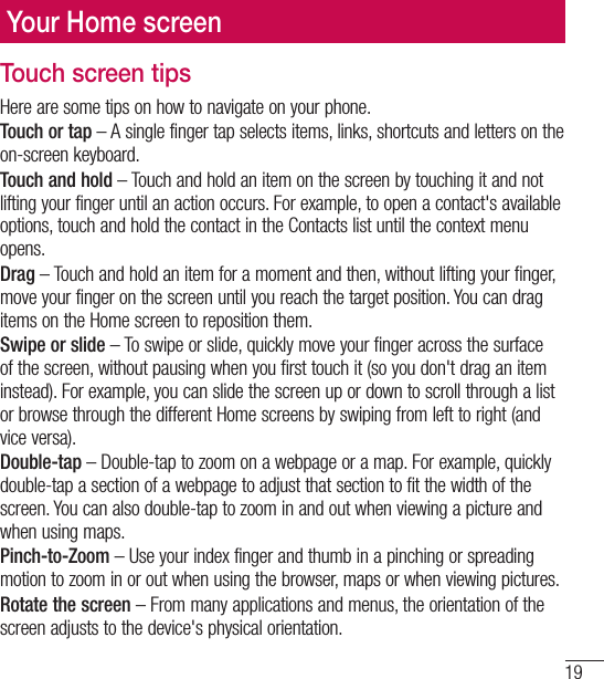 19Your Home screenTouch screen tipsHere are some tips on how to navigate on your phone.Touch or tap – A single finger tap selects items, links, shortcuts and letters on the on-screen keyboard.Touch and hold – Touch and hold an item on the screen by touching it and not lifting your finger until an action occurs. For example, to open a contact&apos;s available options, touch and hold the contact in the Contacts list until the context menu opens.Drag – Touch and hold an item for a moment and then, without lifting your finger, move your finger on the screen until you reach the target position. You can drag items on the Home screen to reposition them.Swipe or slide – To swipe or slide, quickly move your finger across the surface of the screen, without pausing when you first touch it (so you don&apos;t drag an item instead). For example, you can slide the screen up or down to scroll through a list or browse through the different Home screens by swiping from left to right (and vice versa).Double-tap – Double-tap to zoom on a webpage or a map. For example, quickly double-tap a section of a webpage to adjust that section to fit the width of the screen. You can also double-tap to zoom in and out when viewing a picture and when using maps.Pinch-to-Zoom – Use your index finger and thumb in a pinching or spreading motion to zoom in or out when using the browser, maps or when viewing pictures.Rotate the screen – From many applications and menus, the orientation of the screen adjusts to the device&apos;s physical orientation.