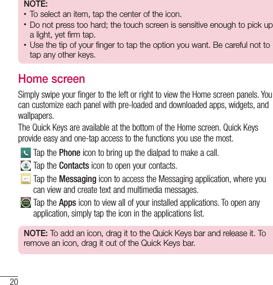 20Your Home screenNOTE:t To select an item, tap the center of the icon.t Do not press too hard; the touch screen is sensitive enough to pick up a light, yet firm tap.t Use the tip of your finger to tap the option you want. Be careful not to tap any other keys.Home screenSimply swipe your finger to the left or right to view the Home screen panels. You can customize each panel with pre-loaded and downloaded apps, widgets, and wallpapers.The Quick Keys are available at the bottom of the Home screen. Quick Keys provide easy and one-tap access to the functions you use the most.Tap the Phone icon to bring up the dialpad to make a call.Tap the Contacts icon to open your contacts.Tap the Messaging icon to access the Messaging application, where you can view and create text and multimedia messages.Tap the Apps icon to view all of your installed applications. To open any application, simply tap the icon in the applications list.NOTE: To add an icon, drag it to the Quick Keys bar and release it. To remove an icon, drag it out of the Quick Keys bar.