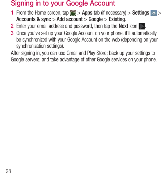 28Google account setupSigning in to your Google Account1  From the Home screen, tap   &gt; Apps tab (if necessary) &gt; Settings  &gt; Accounts &amp; sync &gt; Add account &gt; Google &gt; Existing.2  Enter your email address and password, then tap the Next icon  .3  Once you&apos;ve set up your Google Account on your phone, it&apos;ll automatically be synchronized with your Google Account on the web (depending on your synchronization settings).After signing in, you can use Gmail and Play Store; back up your settings to Google servers; and take advantage of other Google services on your phone.