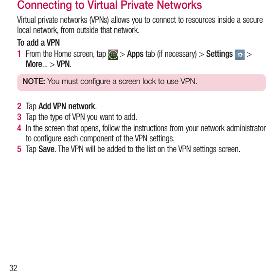 32Connecting to Networks and DevicesConnecting to Virtual Private NetworksVirtual private networks (VPNs) allows you to connect to resources inside a secure local network, from outside that network.To add a VPN1  From the Home screen, tap   &gt; Apps tab (if necessary) &gt; Settings  &gt; More... &gt; VPN.NOTE: You must configure a screen lock to use VPN.2  Tap Add VPN network.3  Tap the type of VPN you want to add.4  In the screen that opens, follow the instructions from your network administrator to configure each component of the VPN settings.5  Tap Save. The VPN will be added to the list on the VPN settings screen.