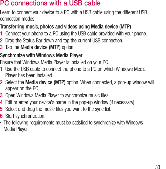 33PC connections with a USB cableLearn to connect your device to a PC with a USB cable using the different USB connection modes.Transferring music, photos and videos using Media device (MTP)1  Connect your phone to a PC using the USB cable provided with your phone.2  Drag the Status Bar down and tap the current USB connection.3  Tap the Media device (MTP) option.Synchronize with Windows Media PlayerEnsure that Windows Media Player is installed on your PC.1  Use the USB cable to connect the phone to a PC on which Windows Media Player has been installed.2  Select the Media device (MTP) option. When connected, a pop-up window will appear on the PC.3  Open Windows Media Player to synchronize music files.4  Edit or enter your device&apos;s name in the pop-up window (if necessary).5  Select and drag the music files you want to the sync list.6  Start synchronization.t The following requirements must be satisfied to synchronize with Windows Media Player. 